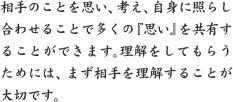 相手のことを思い、考え、自身に照らし合わせることで多くの『思い』を共有することができます。理解をしてもらうためには、まず相手を理解することが大切です。