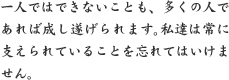一人ではできないことも、多くの人であれば成し遂げられます。私達は常に支えられていることを忘れてはいけません。