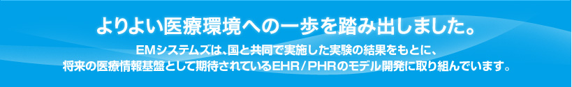 よりよい医療環境への一歩を踏み出しました。 EMシステムズは、国と共同で実施した実験の結果をもとに、
将来の医療情報基盤として期待されているEHR/PHRのモデル開発に取り組んでいます。