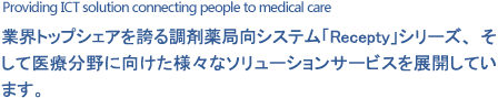 Providing ICT solution connecting people to medical care 業界トップシェアを誇る調剤薬局向システム「Recepty」シリーズ、そして医療分野に向けた様々なソリューションサービスを展開しています。