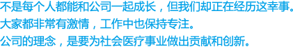 不是每个人都能和公司一起成长，但我们却正在经历这幸事。
大家都非常有激情，工作中也保持专注。
公司的理念，是要为社会医疗事业做出贡献和创新。