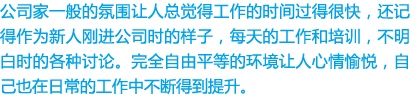 公司家一般的氛围让人总觉得工作的时间过得很快，还记得作为新人刚进公司时的样子，每天的工作和培训，不明白时的各种讨论。完全自由平等的环境让人心情愉悦，自己也在日常的工作中不断得到提升。